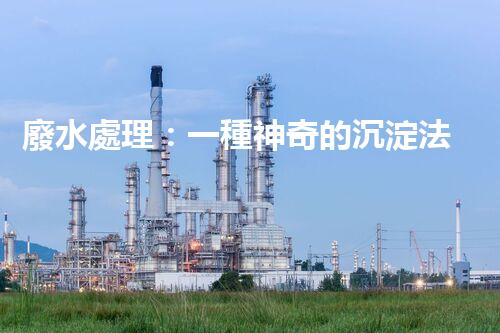 廢水處理：一種神奇的沉淀法，能否化解環(huán)境危機？